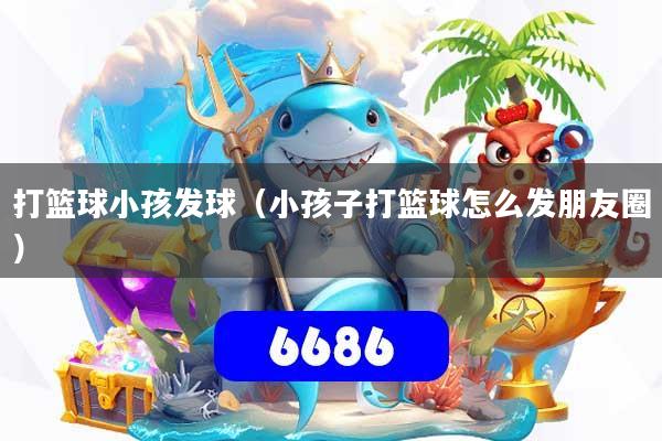 打篮球小孩发球(小孩子打篮球怎么发朋友圈)