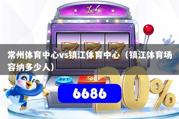 常州体育中心vs镇江体育中心(镇江体育场容纳多少人)